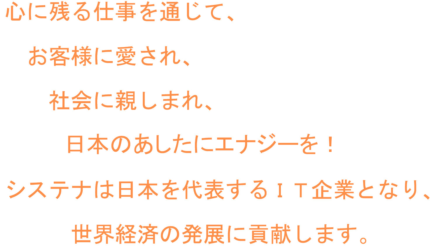 心に残る仕事を通じて、お客様に愛され、社会に親しまれ、日本のあしたにエナジーを！ システナは日本を代表するIT企業となり、世界経済の発展に貢献します。